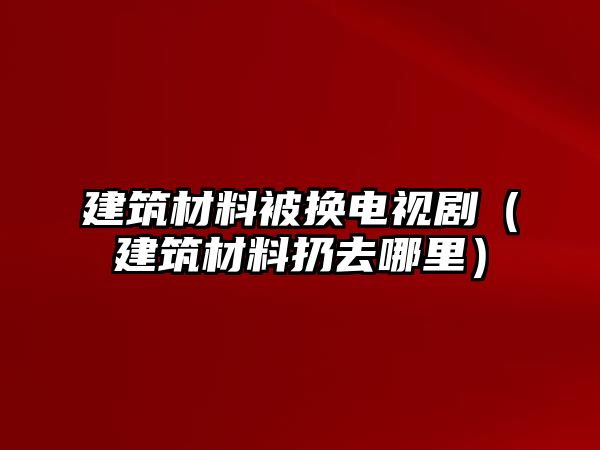 建筑材料被换电视剧（建筑材料扔去哪里）