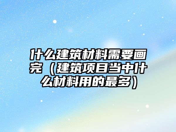 什么建筑材料需要画完（建筑项目当中什么材料用的最多）