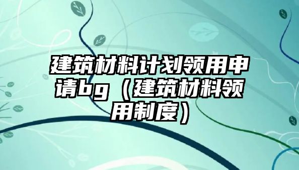 建筑材料计划领用申请bg（建筑材料领用制度）