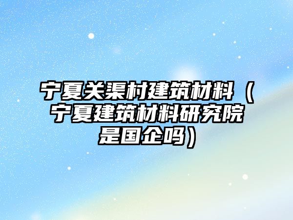 宁夏关渠村建筑材料（宁夏建筑材料研究院是国企吗）