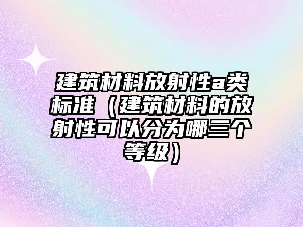 建筑材料放射性a类标准（建筑材料的放射性可以分为哪三个等级）