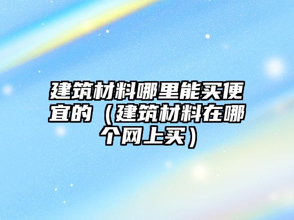 建筑材料哪里能买便宜的（建筑材料在哪个网上买）
