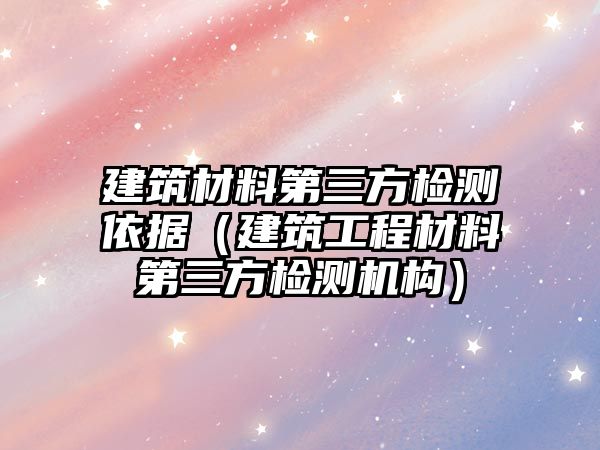 建筑材料第三方检测依据（建筑工程材料第三方检测机构）