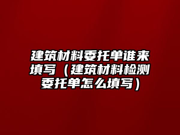 建筑材料委托单谁来填写（建筑材料检测委托单怎么填写）
