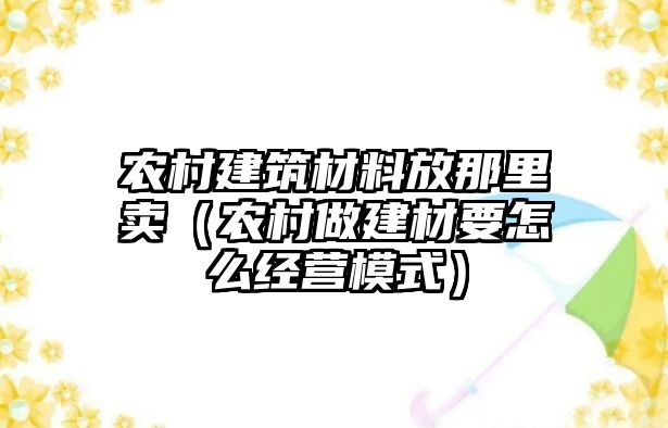 农村建筑材料放那里卖（农村做建材要怎么经营模式）