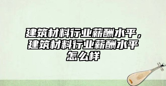 建筑材料行业薪酬水平，建筑材料行业薪酬水平怎么样
