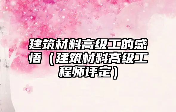 建筑材料高级工的感悟（建筑材料高级工程师评定）
