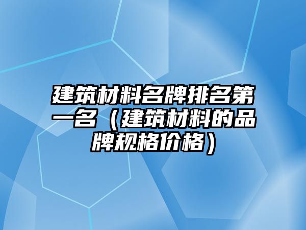 建筑材料名牌排名第一名（建筑材料的品牌规格价格）