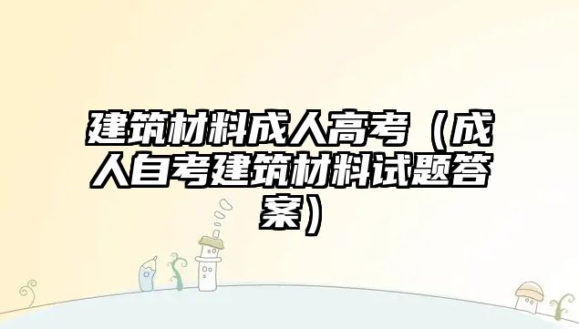 建筑材料成人高考（成人自考建筑材料试题答案）