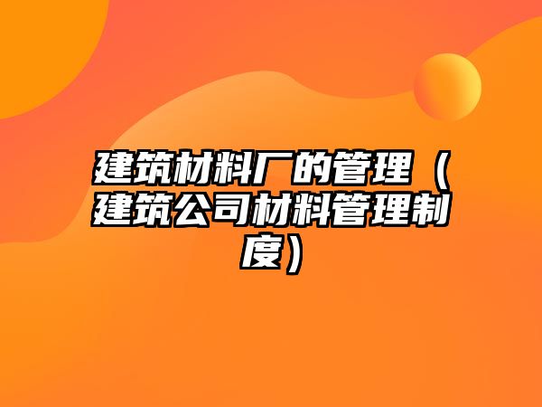 建筑材料厂的管理（建筑公司材料管理制度）