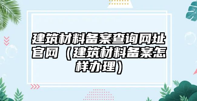 建筑材料备案查询网址官网（建筑材料备案怎样办理）
