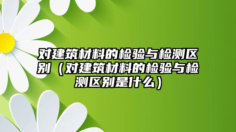 对建筑材料的检验与检测区别（对建筑材料的检验与检测区别是什么）