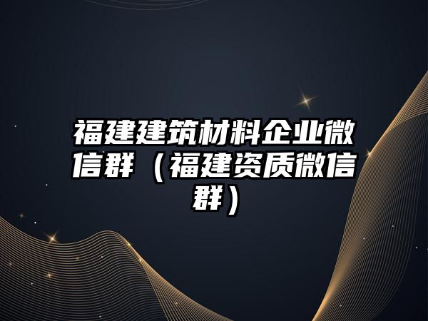 福建建筑材料企业微信群（福建资质微信群）