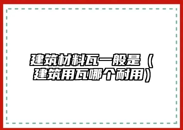 建筑材料瓦一般是（建筑用瓦哪个耐用）
