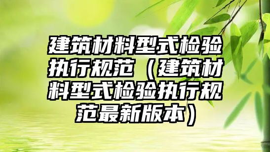 建筑材料型式检验执行规范（建筑材料型式检验执行规范最新版本）