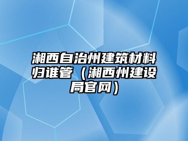 湘西自治州建筑材料归谁管（湘西州建设局官网）