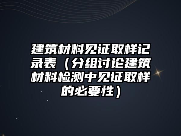 建筑材料见证取样记录表（分组讨论建筑材料检测中见证取样的必要性）