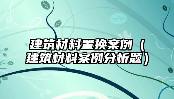 建筑材料置换案例（建筑材料案例分析题）