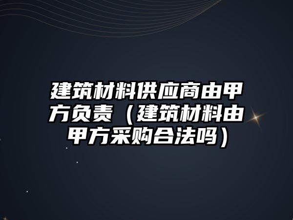 建筑材料供应商由甲方负责（建筑材料由甲方采购合法吗）