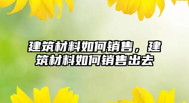 建筑材料如何销售，建筑材料如何销售出去