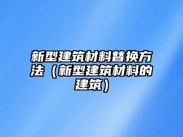 新型建筑材料替换方法（新型建筑材料的建筑）