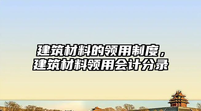 建筑材料的领用制度，建筑材料领用会计分录