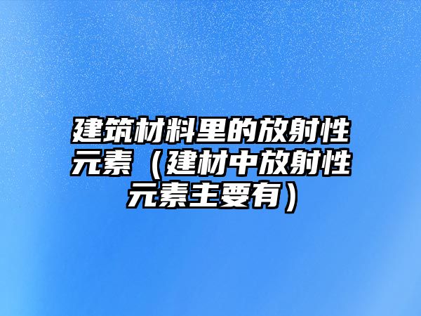 建筑材料里的放射性元素（建材中放射性元素主要有）