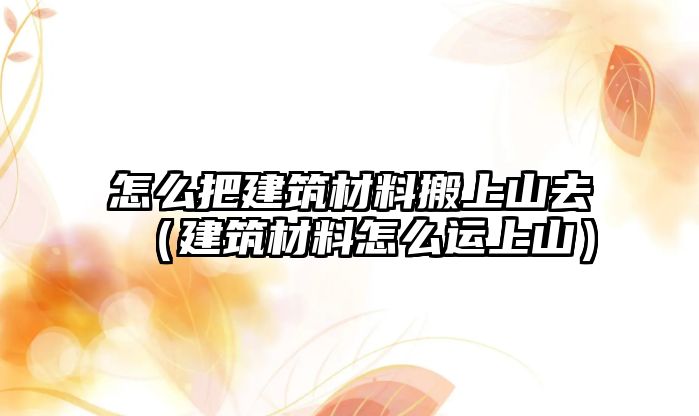怎么把建筑材料搬上山去（建筑材料怎么运上山）