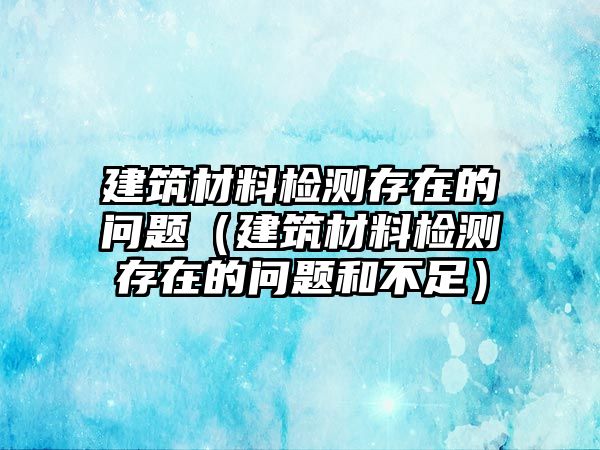 建筑材料检测存在的问题（建筑材料检测存在的问题和不足）