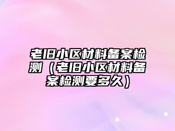 老旧小区材料备案检测（老旧小区材料备案检测要多久）