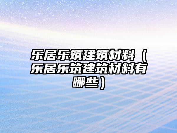 乐居乐筑建筑材料（乐居乐筑建筑材料有哪些）