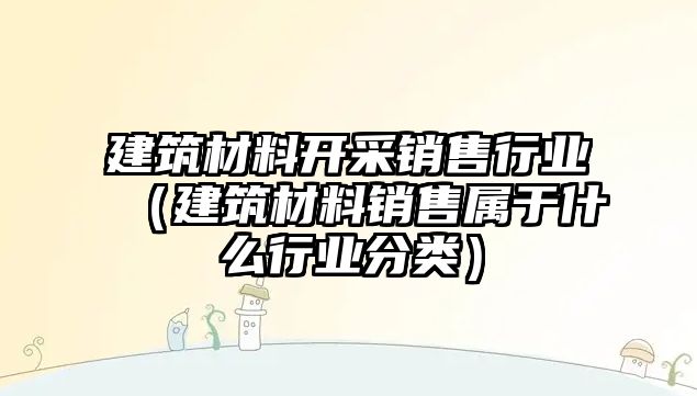 建筑材料开采销售行业（建筑材料销售属于什么行业分类）