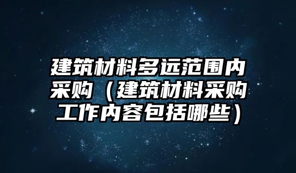 建筑材料多远范围内采购（建筑材料采购工作内容包括哪些）