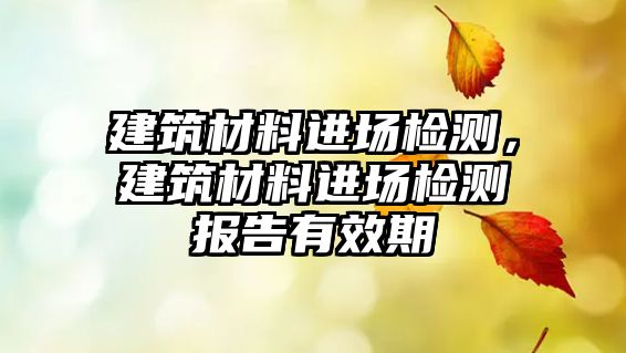 建筑材料进场检测，建筑材料进场检测报告有效期