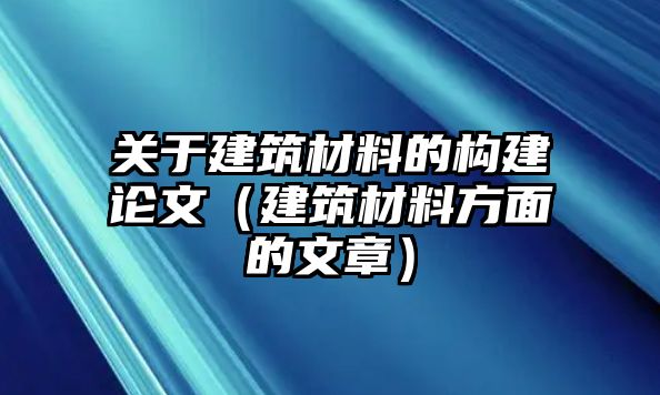 关于建筑材料的构建论文（建筑材料方面的文章）