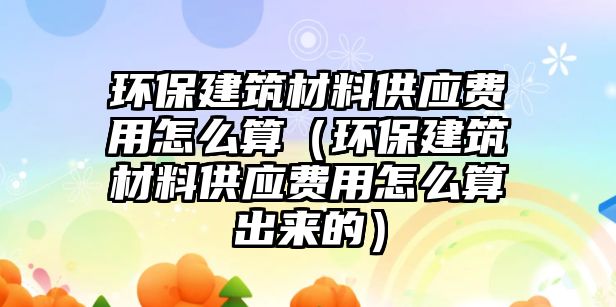 环保建筑材料供应费用怎么算（环保建筑材料供应费用怎么算出来的）