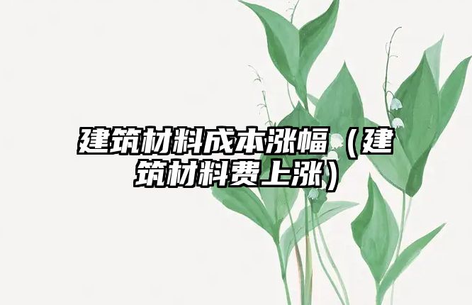 建筑材料成本涨幅（建筑材料费上涨）