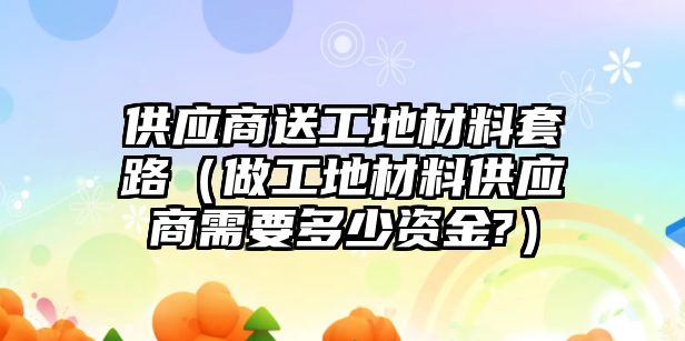 供应商送工地材料套路（做工地材料供应商需要多少资金?）