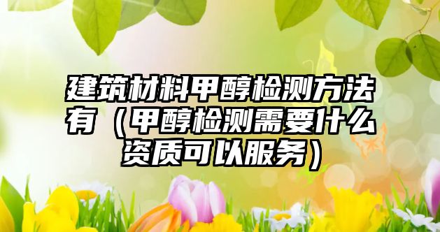 建筑材料甲醇检测方法有（甲醇检测需要什么资质可以服务）