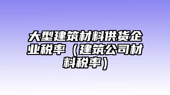 大型建筑材料供货企业税率（建筑公司材料税率）