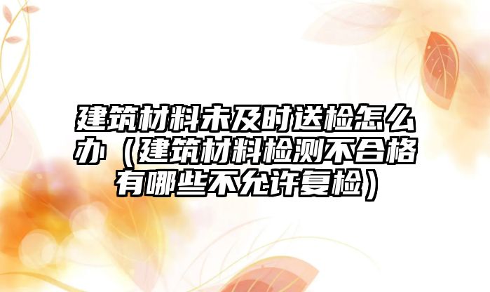 建筑材料未及时送检怎么办（建筑材料检测不合格有哪些不允许复检）