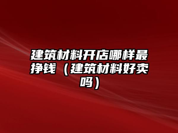 建筑材料开店哪样最挣钱（建筑材料好卖吗）