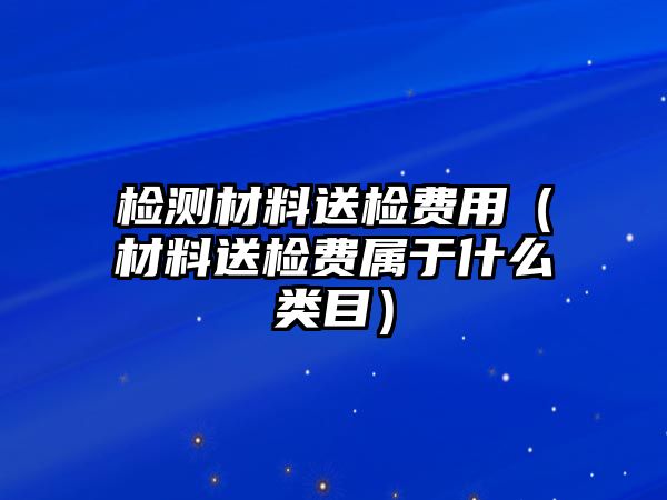 检测材料送检费用（材料送检费属于什么类目）