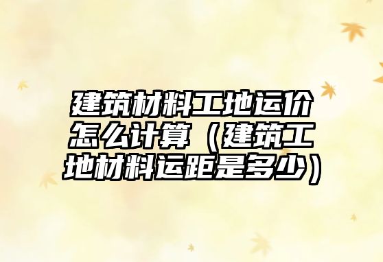 建筑材料工地运价怎么计算（建筑工地材料运距是多少）