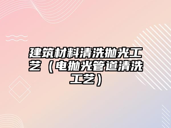 建筑材料清洗抛光工艺（电抛光管道清洗工艺）