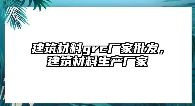 建筑材料grc厂家批发，建筑材料生产厂家
