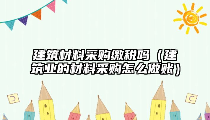 建筑材料采购缴税吗（建筑业的材料采购怎么做账）