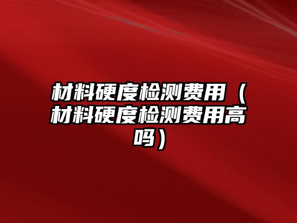 材料硬度检测费用（材料硬度检测费用高吗）