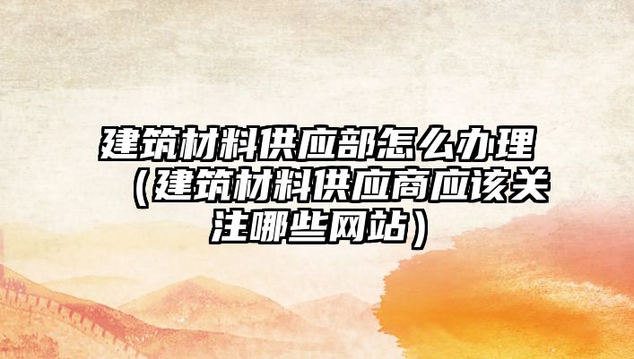 建筑材料供应部怎么办理（建筑材料供应商应该关注哪些网站）