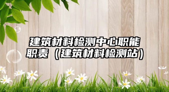 建筑材料检测中心职能职责（建筑材料检测站）